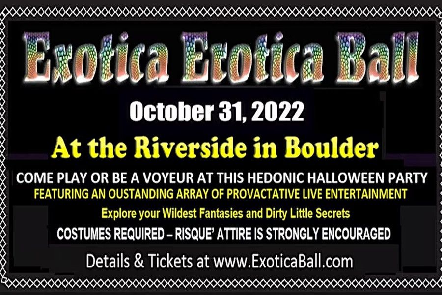  Colorado’s best and longest running Halloween event will be returning to Boulder for a night full of decadence, desire and fun. <br> <br>About this event <br>Exotica Erotica Ball <br> <br>Awesome Adult Themed Masquerade Halloween Party with Risqué Interactive Entertainment! <br> <br>Explore your Wildest Fantasies and Dirty Little Secrets! <br> <br>Sunday, October 31st – On Halloween Open 9:00pm – 2:00am <br> <br>The Riverside 1724 Broadway, Downtown Boulder, CO 80302 <br> <br>Colorado’s best and longest running Halloween event will be returning to Boulder for a night full of decadence, desire and fun. Join in on Colorado’s Biggest and Best annual Adult themed event of the year and one of the top masquerade parties in the country. Come play at this spectacular hedonic Halloween Party with people in naughty costumes at a wild, carnal dance party fueled by the music of multiple DJs. Explore your Wildest Fantasies and Dirty Little Secrets at this Halloween spectacular that features an outstanding array of provocative live entertainment from several amazing performances in conjunction with a Sexy Masquerade Party. This Halloween extravaganza will titillate and tempt you with a variety of sexy entertainment acts including burlesque, aerialists, kink & fetish stations, our headliners The Jezzebelles and many other talented guest performers bring you lots of Kinky surprises! <br> <br>The Riverside is a unique indoor and outdoor venue with multiple spacious party rooms in a stunningly beautiful downtown building with Boulder’s only tiered scenic patio along the Boulder Creek. Costumes are required and Risqué Attire is strongly encouraged. Join the fun at this Awesome Adult Themed Masquerade Party with risqué interactive entertainment. Get your tickets now before they sell out. <br> <br>21 and up – No refunds <br> <br>Details at www.exoticaball.com 