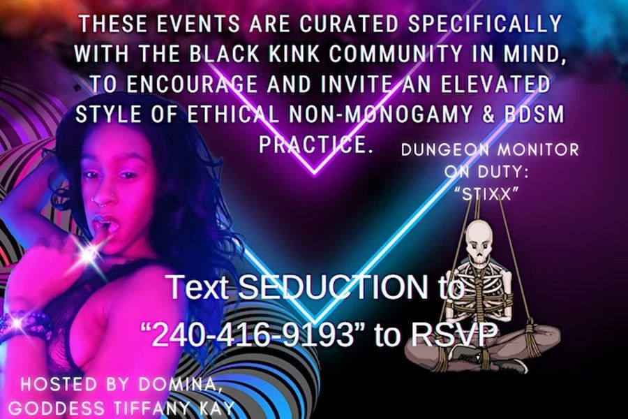  ❤️‍? This will be a MONTHLY mix & mingle event, sponsored by Goddess Tiffany Kay & Rope Domme STIXX, curated specifically for the Black Kink community. Although, we cater to environments for Kinksters of Color, ALL peoples of Kink are welcome. This New Year’s we’ll be hosting EDUCATION FOCUSED, meet-the-staff interactive clothing optional games & Kinky demonstrations for all Kinksters ages 25 and older. <br> <br>. <br> <br>. <br> <br>❤️‍?Every month there’ll be a new theme, a chance to meet, mingle, & play w fellow members, door prizes + more. We’ll always be inviting a different Professional Kinkster to take over and share their speciality with the members of the House ?? <br> <br>. <br> <br>. <br> <br>❤️‍? Special s/o to Mistress Michelle and @pleasure4themoment2020 for welcoming TSC. We’ll be hosting there in Waldorf, MD every first Sunday! Text “SEDUCTION” to 240-416-9193 to RSVP ?? <br> <br>. <br> <br>. <br> <br>❤️‍? TICKETS ARE AVAILABLE AT THE DOOR UNTIL 7:30pm WHEN DOORS CLOSE. THERE IS NO DRESS CODE: Vanilla to the door. BE SEXY & BE YOU inside. THIS IS A 420 FRIENDLY BYOB event. Event is over at 11pm. Last 30 minutes will be dedicated for staff clean-ups. 