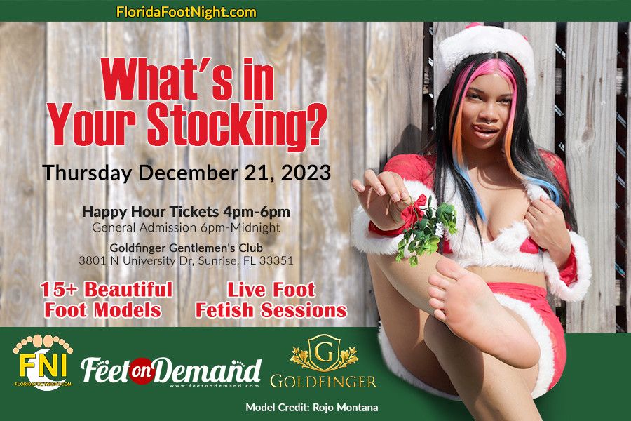  What's in YOUR Stocking?  <br>  <br>Thursday, December 21, 2023   <br>  <br>Goldfinger Gentlemens Club   <br>3801 N University Dr, Sunrise, FL 33351   <br>  <br>- Prize Wheel   <br>- Private Room Rentals   <br>- 15+ Beautiful Foot Models   <br>- Live Foot Fetish Sessions   <br>- Full Dinner Menu   <br>- Full Bar (Cash or Credit)   <br> <br>Model Rates Start at $20 for 10 minutes. <br>Private Room Rentals: $10 for 20 minutes   <br>(Model rates are in addition to the rental fees)   <br> <br> <br>TICKET OPTIONS:  <br> <br>VIP ALL ACCESS: 4pm-12pm $135   <br>***includes Unlimited Private Rooms***   <br> <br> Early Bird Ticket 4pm-6pm $50   <br>  <br>General Admission 6pm-12am $75 