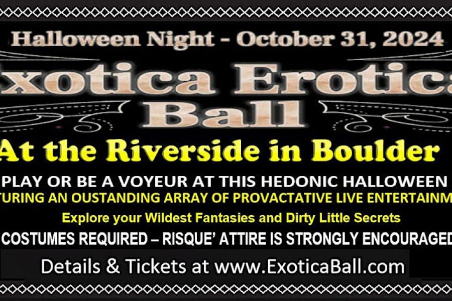  Exotica Erotica Ball <br> <br>Awesome Adult Themed Masquerade Halloween Party with Risqué Interactive Entertainment! <br> <br>Explore your Wildest Fantasies and Dirty Little Secrets! <br> <br>Thursday, October 31st – On Halloween Open 9:00pm – 2:00am <br> <br>Performances times are 10pm to 10:45pm and 11:15am to 12:00am <br> <br>The Riverside 1724 Broadway, Downtown Boulder, CO 80302 <br> <br>Colorado’s best and longest running Halloween event will be returning to Boulder for a night full of decadence, desire and fun. Join in on Colorado’s Biggest and Best annual Adult themed event of the year and one of the top masquerade parties in the country. Come play at this spectacular hedonic Halloween Party with people in naughty costumes at a wild, carnal dance party fueled by the music of multiple DJs. Explore your Wildest Fantasies and Dirty Little Secrets at this Halloween spectacular that features an outstanding array of provocative live entertainment from several amazing performances in conjunction with a Sexy Masquerade Party. This Halloween extravaganza will titillate and tempt you with a variety of sexy entertainment acts including burlesque, aerialists, kink & fetish stations, our headliners The Jezzebelles and many other talented guest performers bring you lots of Kinky surprises! <br> <br>The Riverside is a unique indoor and outdoor venue with multiple spacious party rooms in a stunningly beautiful downtown building with Boulder’s only tiered scenic patio along the Boulder Creek. Costumes are required and Risqué Attire is strongly encouraged. Join the fun at this Awesome Adult Themed Masquerade Party with risqué interactive entertainment. Get your tickets now before they sell out. <br> <br>21 and up – No refunds <br> <br>Details at www.exoticaball.com 