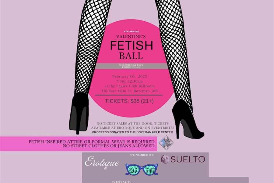  Welcome to the Valentine's Fetish Ball! Join us at the Fraternal Order of the Eagles, Bozeman Aerie #326 for a night of excitement and fun. Embrace your wild side and come dance to great music, mingle, and enjoy the fetish performances. Dress to impress in your favorite fetish attire and let loose! This year’s Bozeman Valentine’s Fetish Ball features DJ music from Poppa Chachi and Stay Gold Records. <br> <br> <br>Dress up in your fetish finest! Leather, lace, lingerie, latex, rubber, vinyl, PVC, cabaret, corsets, uniform including school & religious, fantasy, kilts, cross-dress, drag, gender bending, bondage, cyber, kitten, puppy or pony wear, kink inspired film noir outfit or any other risqué wear is highly encouraged and must be publicly appropriate (no nudity and nipples must be covered for all genders). Formal wear is also acceptable, you will be turned away if you are wearing denim or street clothes. <br> <br> <br>No ticket sales at the door. Tickets are available on Eventbrite and at Erotique. <br> <br> <br>Please thank our generous Bozeman area sponsors – Erotique, OhHi Collective and Suelto. Proceeds from this event will be donated to The Bozeman Help Center. <br> <br> <br>This is a 21+ event in an inclusive environment. Respect is expected, consent is mandatory! Uninvited advancees by anyone are not acceptable. Drink responsibly, severely intoxicated persons will be removed. 